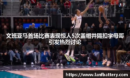 谈球吧文班亚马首场比赛表现惊人5次盖帽并隔扣字母哥引发热烈讨论